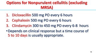 13
1. Dicloxacillin 500 mg PO every 6 hours
2. Cephalexin 500 mg PO every 6 hours
3. Clindamycin 300 to 450 mg PO every 6-8 hours
•Depends on clinical response but a time course of
5 to 10 days is usually appropriate.
Options for Nonpurulent cellulitis (excluding
MRSA)
 