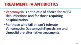 16
•Vancomycin is antibiotic of choice for MRSA
skin infections and for those requiring
hospitalization.
•For those who fail or can’t tolerate
Vancomycin: DaptomycinTigecylcline and
Linezolid are alternative treatments.
TREATMENT: IV ANTIBIOTICS
 