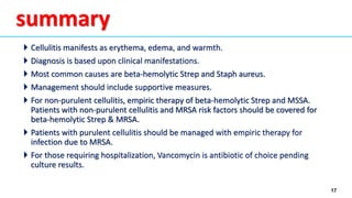 17
 Cellulitis manifests as erythema, edema, and warmth.
 Diagnosis is based upon clinical manifestations.
 Most common causes are beta-hemolytic Strep and Staph aureus.
 Management should include supportive measures.
 For non-purulent cellulitis, empiric therapy of beta-hemolytic Strep and MSSA.
Patients with non-purulent cellulitis and MRSA risk factors should be covered for
beta-hemolytic Strep & MRSA.
 Patients with purulent cellulitis should be managed with empiric therapy for
infection due to MRSA.
 For those requiring hospitalization, Vancomycin is antibiotic of choice pending
culture results.
summary
 