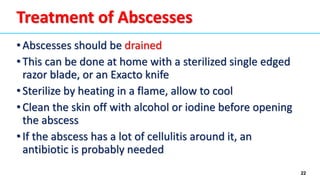 22
Treatment of Abscesses
•Abscesses should be drained
•This can be done at home with a sterilized single edged
razor blade, or an Exacto knife
•Sterilize by heating in a flame, allow to cool
•Clean the skin off with alcohol or iodine before opening
the abscess
•If the abscess has a lot of cellulitis around it, an
antibiotic is probably needed
 