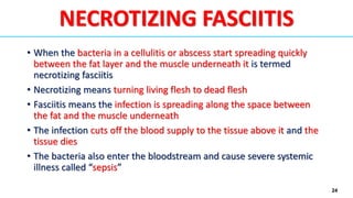 24
NECROTIZING FASCIITIS
• When the bacteria in a cellulitis or abscess start spreading quickly
between the fat layer and the muscle underneath it is termed
necrotizing fasciitis
• Necrotizing means turning living flesh to dead flesh
• Fasciitis means the infection is spreading along the space between
the fat and the muscle underneath
• The infection cuts off the blood supply to the tissue above it and the
tissue dies
• The bacteria also enter the bloodstream and cause severe systemic
illness called “sepsis”
 