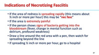 27
Indications of Necrotizing Fasciitis
• If the area of redness is spreading rapidly (this means about
½ inch or more per hour) this may be “nec fasc”
• If the area is extremely painful
• If the person shows signs of bacteria getting into the
bloodstream (fever, change in mental function such as
delirium, profound weakness)
• Draw a line around the red area with a pen, then watch for
spreading beyond the line
• If spreading ½ inch or more per hour, go to a hospital
 
