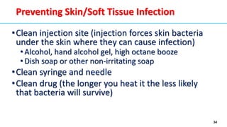 34
Preventing Skin/Soft Tissue Infection
•Clean injection site (injection forces skin bacteria
under the skin where they can cause infection)
• Alcohol, hand alcohol gel, high octane booze
• Dish soap or other non-irritating soap
•Clean syringe and needle
•Clean drug (the longer you heat it the less likely
that bacteria will survive)
 