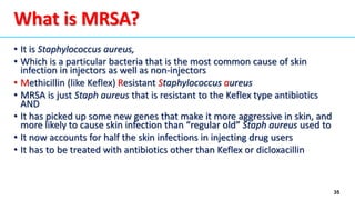 35
What is MRSA?
• It is Staphylococcus aureus,
• Which is a particular bacteria that is the most common cause of skin
infection in injectors as well as non-injectors
• Methicillin (like Keflex) Resistant Staphylococcus aureus
• MRSA is just Staph aureus that is resistant to the Keflex type antibiotics
AND
• It has picked up some new genes that make it more aggressive in skin, and
more likely to cause skin infection than “regular old” Staph aureus used to
• It now accounts for half the skin infections in injecting drug users
• It has to be treated with antibiotics other than Keflex or dicloxacillin
 