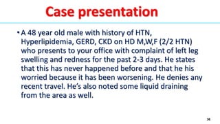 36
• A 48 year old male with history of HTN,
Hyperlipidemia, GERD, CKD on HD M,W,F (2/2 HTN)
who presents to your office with complaint of left leg
swelling and redness for the past 2-3 days. He states
that this has never happened before and that he his
worried because it has been worsening. He denies any
recent travel. He’s also noted some liquid draining
from the area as well.
Case presentation
 