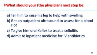 38
a) Tell him to raise his leg to help with swelling
b) Get an outpatient ultrasound to assess for a blood
clot
c) To give him oral Keflex to treat a cellulitis
d) Admit to inpatient medicine for IV antibiotics
What should your (the physician) next step be:
 