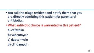 39
•You call the triage resident and notify them that you
are directly admitting this patient for parenteral
antibiotics.
•What antibiotic choice is warranted in this patient?
a) cefazolin
b) vancomycin
c) daptomycin
d) clindamycin
 