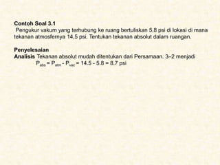 Contoh Soal 3.1
Pengukur vakum yang terhubung ke ruang bertuliskan 5,8 psi di lokasi di mana
tekanan atmosfernya 14,5 psi. Tentukan tekanan absolut dalam ruangan.
Penyelesaian
Analisis Tekanan absolut mudah ditentukan dari Persamaan. 3–2 menjadi
Pabs = Patm - Pvac = 14.5 - 5.8 = 8.7 psi
 