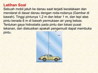 Latihan Soal
Sebuah mobil jatuh ke danau saat terjadi kecelakaan dan
mendarat di dasar danau dengan roda-rodanya (Gambar di
bawah). Tinggi pintunya 1,2 m dan lebar 1 m, dan tepi atas
pintu berada 8 m di bawah permukaan air yang bebas.
Tentukan gaya hidrostatis pada pintu dan lokasi pusat
tekanan, dan diskusikan apakah pengemudi dapat membuka
pintu.
 