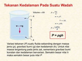 Tekanan Kedalaman Pada Suatu Wadah
Variasi tekanan (P) suatu fluida sebanding dengan massa
jenis (ρ), gravitasi bumi (g) dan kedalaman (h). Untuk nilai
massa tergantung pada jenis zat, sementara gravitasi bumi
konstan dan kedalaman bervariasi. Semakin besar nilai h
maka semakin besar pula nilai P
P = ρgh
 