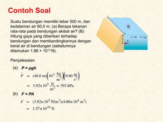 Contoh Soal
Suatu bendungan memiliki lebar 500 m, dan
kedalaman air 80,0 m. (a) Berapa tekanan
rata-rata pada bendungan akibat air? (B)
Hitung gaya yang diberikan terhadap
bendungan dan membandingkannya dengan
berat air di bendungan (sebelumnya
ditemukan 1,96 × 1013 N).
Penyelesaian
P = ρgh
(a)
F = PA
(b)
 
