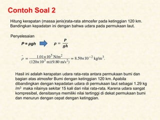 Contoh Soal 2
Hitung kerapatan (massa jenis)rata-rata atmosfer pada ketinggian 120 km.
Bandingkan kepadatan ini dengan bahwa udara pada permukaan laut.
Penyelesaian
P = ρgh 𝝆 =
𝑷
𝒈𝒉
Hasil ini adalah kerapatan udara rata-rata antara permukaan bumi dan
bagian atas atmosfer Bumi dengan ketinggian 120 km. Apabila
dibandingkan dengan kepadatan udara di permukaan laut sebagai 1.29 kg
/m3 maka nilainya sekitar 15 kali dari nilai rata-rata. Karena udara sangat
kompresibel, densitasnya memiliki nilai tertinggi di dekat permukaan bumi
dan menurun dengan cepat dengan ketinggian.
 