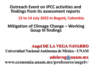 Angel DE LA VEGA NAVARRO
Universidad NacionalAutónoma de México - UNAM
adelaveg@unam.mx
www.economia.unam.mx/profesores/angelv/
Outreach Event on IPCC activities and
findings from its assessment reports
12 to 14 July 2023 in Bogotá, Colombia.
Mitigation of Climage Change – Working
Goup III findings
1
 