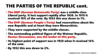 CAMBRIDGE IGCSE – DEPTH STUDY: GERMANY
THE PARTIES OF THE REPUBLIC cont.
• The DDP (German Democratic Party) was a middle-class
Liberal party. It lost support rapidly after 1920. In 1919 it
received 19% of the vote. By 1932 this was down to 1%.
• The DVP (German People’s Party) had reservations about the
new Republic and at heart they were Monarchists.
• They were supported by the middle-classes.
• The outstanding political figure of the Weimar Republic,
Gustav Stresemann, was the leader of this party.
• Its highest point of support was in 1920 when it received 14%
of the vote.
• By 1932 this was down to 2%.
 