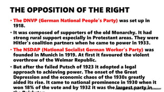 CAMBRIDGE IGCSE – DEPTH STUDY: GERMANY
THE OPPOSITION OF THE RIGHT
• The DNVP (German National People’s Party) was set up in
1918.
• It was composed of supporters of the old Monarchy. It had
strong rural support especially in Protestant areas. They were
Hitler’s coalition partners when he came to power in 1933.
• The NSDAP (National Socialist German Worker’s Party) was
founded in Munich in 1919. At first it favoured the violent
overthrow of the Weimar Republic.
• But after the failed Putsch of 1923 it adopted a legal
approach to achieving power. The onset of the Great
Depression and the economic chaos of the 1930s greatly
aided its rise. It came to national prominence in 1930 when it
won 18% of the vote and by 1932 it was the largest party in
 