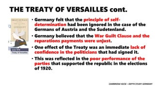 CAMBRIDGE IGCSE – DEPTH STUDY: GERMANY
THE TREATY OF VERSAILLES cont.
• Germany felt that the principle of self-
determination had been ignored in the case of the
Germans of Austria and the Sudetenland.
• Germany believed that the War Guilt Clause and the
reparations payments were unjust.
• One effect of the Treaty was an immediate lack of
confidence in the politicians that had signed it.
• This was reflected in the poor performance of the
parties that supported the republic in the elections
of 1920.
 