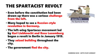 CAMBRIDGE IGCSE – DEPTH STUDY: GERMANY
THE SPARTACIST REVOLT
• Even before the constitution had been
drawn up there was a serious challenge
from the left.
• Many hoped to see a Russian-style
revolution in Germany.
• The left-wing Spartacus movement led
by Karl Liebknecht and Rosa Luxemburg
began a revolt in Berlin in January 1919.
• They seized building throughout the
city.
• The government fled the city.
 