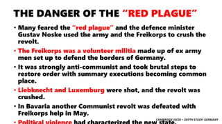 CAMBRIDGE IGCSE – DEPTH STUDY: GERMANY
THE DANGER OF THE “RED PLAGUE”
• Many feared the “red plague” and the defence minister
Gustav Noske used the army and the Freikorps to crush the
revolt.
• The Freikorps was a volunteer militia made up of ex army
men set up to defend the borders of Germany.
• It was strongly anti-communist and took brutal steps to
restore order with summary executions becoming common
place.
• Liebknecht and Luxemburg were shot, and the revolt was
crushed.
• In Bavaria another Communist revolt was defeated with
Freikorps help in May.
 