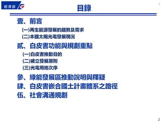 2
2
2
目錄
壹、前言
貳、白皮書功能與規劃重點
參、綠能發展區推動說明與釋疑
肆、白皮書嵌合國土計畫體系之路徑
伍、社會溝通規劃
(一)再生能源發展的趨勢及需求
(二)本國太陽光電發展現況
(一)白皮書推動目的
(二)確立發展原則
(三)光電用地次序
 