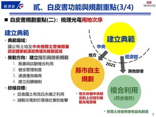 7
7
◼ 白皮書規劃重點(二)：梳理光電用地次序
建立典範
縣市自主
規劃
複合利用
(符合容許)
建立典範
• 典範場域：
國公有土地及中央相關主管機關審
認定國家能源政策優先推動區域
• 推動方向：建立指引與技術規範
1. 推廣與試驗複合利用
2. 健全管理制度
3. 遴選優良廠商
4. 建立回饋機制
• 終極目標：
➢ 促進國土有效且永續之利用
➢ 減輕光電對於環境社會的衝擊
• 地方依循中央制
定的上位指引推
動光電發展
• 對原土地使用者有益為前提
中央
地方 經濟部
其他部會
貳、白皮書功能與規劃重點(3/4)
 