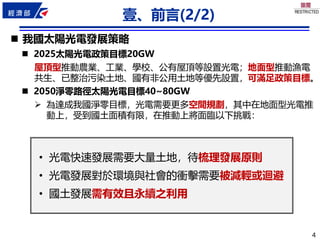 4
4
壹、前言(2/2)
◼ 我國太陽光電發展策略
◼ 2025太陽光電政策目標20GW
屋頂型推動農業、工業、學校、公有屋頂等設置光電；地面型推動漁電
共生、已整治污染土地、國有非公用土地等優先設置，可滿足政策目標。
◼ 2050淨零路徑太陽光電目標40~80GW
➢ 為達成我國淨零目標，光電需要更多空間規劃，其中在地面型光電推
動上，受到國土面積有限，在推動上將面臨以下挑戰：
• 光電快速發展需要大量土地，待梳理發展原則
• 光電發展對於環境與社會的衝擊需要被減輕或迴避
• 國土發展需有效且永續之利用
 