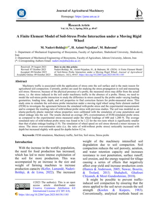 Research Article
Vol. 14, No. 1, Spring 2024, p. 49-67
A Finite Element Model of Soil-Stress Probe Interaction under a Moving Rigid
Wheel
M. Naderi-Boldaji 1*, H. Azimi-Nejadian2, M. Bahrami1
1- Department of Mechanical Engineering of Biosystems, Faculty of Agriculture, Shahrekord University, Shahrekord,
Iran
2- Department of Mechanical Engineering of Biosystems, Faculty of Agriculture, Jahrom University, Jahrom, Iran
(*- Corresponding Authors Email: naderi.mojtaba@sku.ac.ir)
How to cite this article:
Naderi-Boldaji, M., Azimi-Nejadian, H., & Bahrami, M. (2024). A Finite Element Model
of Soil-Stress Probe Interaction under a Moving Rigid Wheel. Journal of Agricultural
Machinery, 14(1), 49-67. https://doi.org/10.22067/jam.2023.84158.1185
Received: 29 August 2023
Revised: 07 October 2023
Accepted: 09 October 2023
Available Online: 09 October 2023
Abstract
Machinery traffic is associated with the application of stress onto the soil surface and is the main reason for
agricultural soil compaction. Currently, probes are used for studying the stress propagation in soil and measuring
soil stress. However, because of the physical presence of a probe, the measured stress may differ from the actual
stress, i.e. the stress induced in the soil under machinery traffic in the absence of a probe. Hence, we need to
model the soil-stress probe interaction to study the difference in stress caused by the probe under varying loading
geometries, loading time, depth, and soil properties to find correction factors for probe-measured stress. This
study aims to simulate the soil-stress probe interaction under a moving rigid wheel using finite element method
(FEM) to investigate the agreement between the simulated with-probe stress and the experimental measurements
and to compare the resulting ratio of with/without probe stress with previous studies. The soil was modeled as an
elastic-perfectly plastic material whose properties were calibrated with the simulation of cone penetration and
wheel sinkage into the soil. The results showed an average 28% overestimation of FEM-simulated probe stress
as compared to the experimental stress measured under the wheel loadings of 600 and 1,200 N. The average
simulated ratio of with/without probe stress was found to be 1.22 for the two tests which is significantly smaller
than that of plate sinkage loading (1.9). The simulation of wheel speed on soil stress showed a minor increase in
stress. The stress over-estimation ratio (i.e. the ratio of with/without probe stress) noticeably increased with
depth but increased slightly with speed for depths below 0.2 m.
Keywords: FEM simulation, Machinery traffic, Soil bin, Soil stress, Stress probe
Introduction 1
With the increase in the world's population,
the need for food production has increased,
which has led to more intense exploitation of
the soil for more production. This was
accompanied by an increase in the size and
weight of farming machines to increase
production capacity (Keller, Lamandé, Naderi-
Boldaji, & de Lima, 2022). The increased
©2023 The author(s). This is an open
access article distributed under
Creative Commons Attribution 4.0
International License (CC BY 4.0).
https://doi.org/10.22067/jam.2023.84158.1185
weight of the machinery intensified soil
degradation due to soil compaction. Soil
compaction reduces the soil porosity, aeration,
and water retention capacity and increases
resistance to root penetration, surface runoff,
soil erosion, and the energy required for tillage
causing a series of effects that negatively
affect crop yield and increase production costs
(Hamza & Andersson, 2005; Nawaz, Bourrie,
& Trolard, 2013; Shahgholi, Ghafouri
Chiyaneh, & Mesri Gundoshmian, 2018).
It might be possible to prevent traffic-
induced soil compaction by ensuring that the
stress applied to the soil never exceeds the soil
strength (Koolen & Kuipers, 1983).
Conventionally, analytical methods based on
Journal of Agricultural Machinery
Homepage: https://jame.um.ac.ir
 