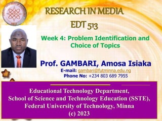 RESEARCH IN MEDIA
EDT 513
Educational Technology Department,
School of Science and Technology Education (SSTE),
Federal University of Technology, Minna
(c) 2023
Prof. GAMBARI, Amosa Isiaka
E-mail: gambari@futminna.edu.ng
Phone No: +234 803 689 7955
Week 4: Problem Identification and
Choice of Topics
 