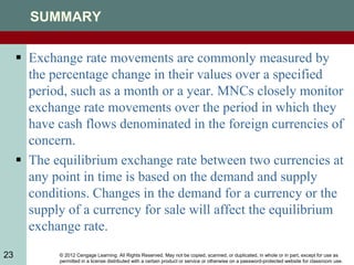 © 2012 Cengage Learning. All Rights Reserved. May not be copied, scanned, or duplicated, in whole or in part, except for use as
permitted in a license distributed with a certain product or service or otherwise on a password-protected website for classroom use.
23
SUMMARY
 Exchange rate movements are commonly measured by
the percentage change in their values over a specified
period, such as a month or a year. MNCs closely monitor
exchange rate movements over the period in which they
have cash flows denominated in the foreign currencies of
concern.
 The equilibrium exchange rate between two currencies at
any point in time is based on the demand and supply
conditions. Changes in the demand for a currency or the
supply of a currency for sale will affect the equilibrium
exchange rate.
 