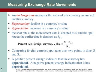 © 2012 Cengage Learning. All Rights Reserved. May not be copied, scanned, or duplicated, in whole or in part, except for use as
permitted in a license distributed with a certain product or service or otherwise on a password-protected website for classroom use.
5
Measuring Exchange Rate Movements
 An exchange rate measures the value of one currency in units of
another currency.
 Depreciation: decline in a currency’s value
 Appreciation: increase in a currency’s value
 the spot rate at the more recent date is denoted as S and the spot
rate at the earlier date is denoted as St-1.
 Comparing foreign currency spot rates over two points in time, S
and St-1
 A positive percent change indicates that the currency has
appreciated. A negative percent change indicates that it has
depreciated.
1
1
alue
currency v
foreign
in
Percent





t
t
S
S
S
 