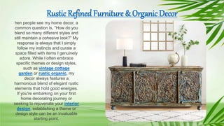 Rustic Refined Furniture & Organic Decor
hen people see my home decor, a
common question is, "How do you
blend so many different styles and
still maintain a cohesive look?" My
response is always that I simply
follow my instincts and curate a
space filled with items I genuinely
adore. While I often embrace
specific themes or design styles,
such as vintage cottage
garden or rustic organic, my
decor always features a
harmonious blend of elegant rustic
elements that hold good energies.
If you're embarking on your first
home decorating journey or
seeking to rejuvenate your interior
design, establishing a theme or
design style can be an invaluable
starting point.
 