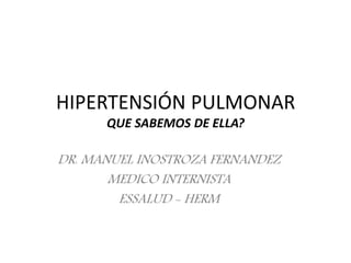 HIPERTENSIÓN PULMONAR
QUE SABEMOS DE ELLA?
DR. MANUEL INOSTROZA FERNANDEZ
MEDICO INTERNISTA
ESSALUD - HERM
 