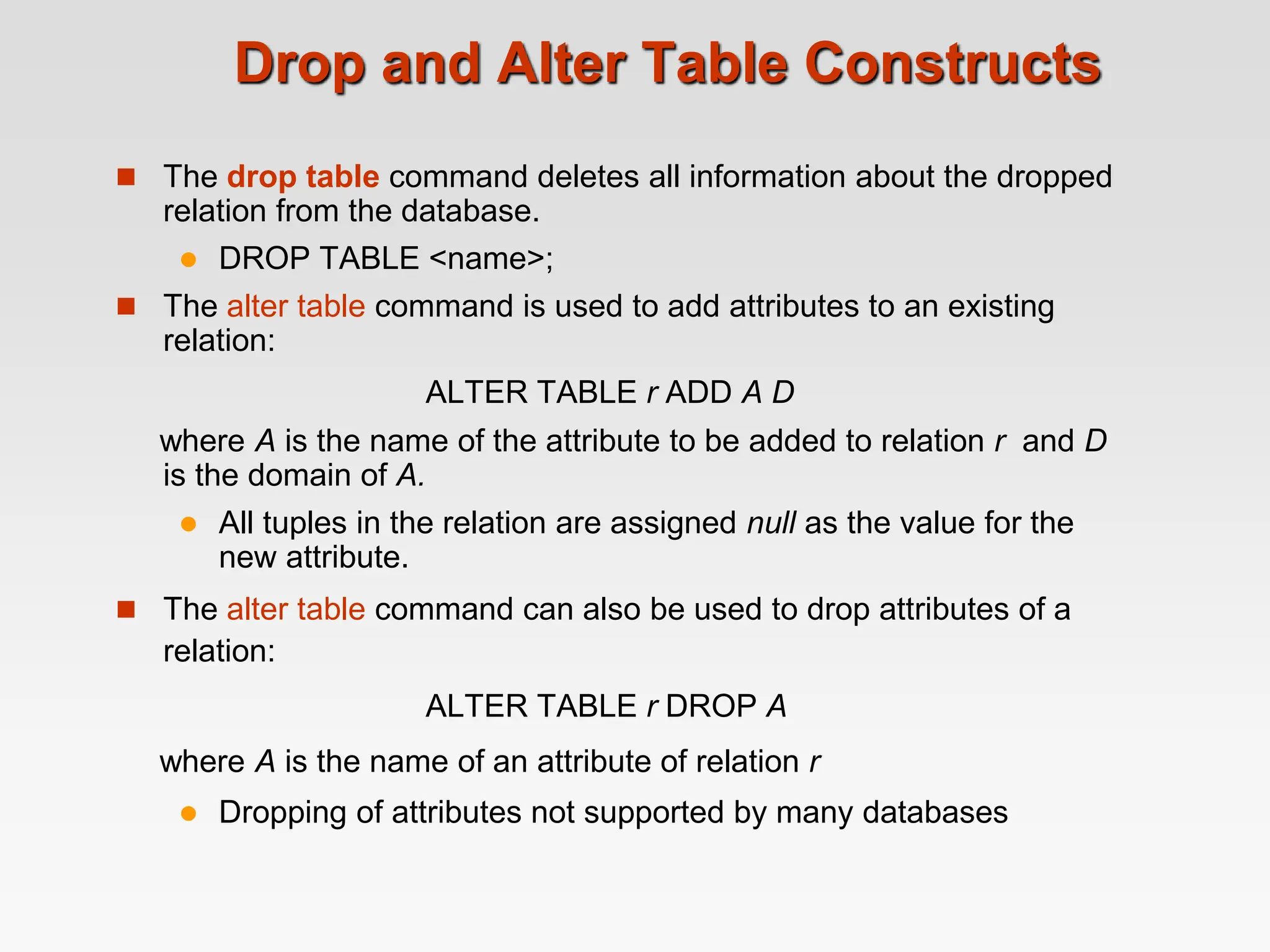 Drop and Alter Table Constructs
 The drop table command deletes all information about the dropped
relation from the database.
 DROP TABLE <name>;
 The alter table command is used to add attributes to an existing
relation:
ALTER TABLE r ADD A D
where A is the name of the attribute to be added to relation r and D
is the domain of A.
 All tuples in the relation are assigned null as the value for the
new attribute.
 The alter table command can also be used to drop attributes of a
relation:
ALTER TABLE r DROP A
where A is the name of an attribute of relation r
 Dropping of attributes not supported by many databases
 