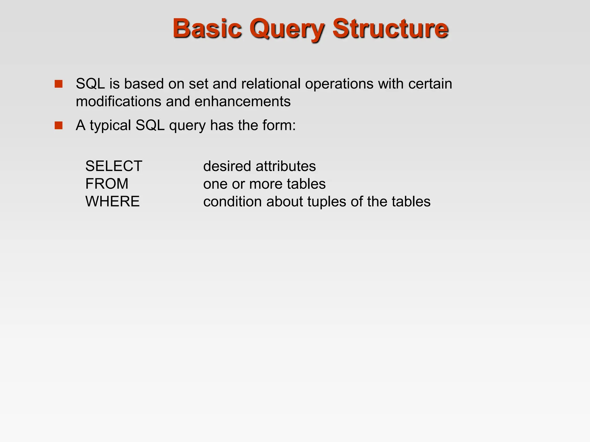 Basic Query Structure
 SQL is based on set and relational operations with certain
modifications and enhancements
 A typical SQL query has the form:
SELECT desired attributes
FROM one or more tables
WHERE condition about tuples of the tables
 