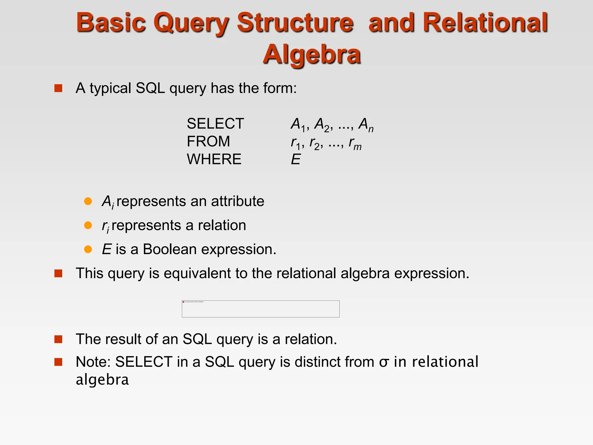 Basic Query Structure and Relational
Algebra
 A typical SQL query has the form:
SELECT A1, A2, ..., An
FROM r1, r2, ..., rm
WHERE E
 Ai represents an attribute
 ri represents a relation
 E is a Boolean expression.
 This query is equivalent to the relational algebra expression.
 The result of an SQL query is a relation.
 Note: SELECT in a SQL query is distinct from σ in relational
algebra
 