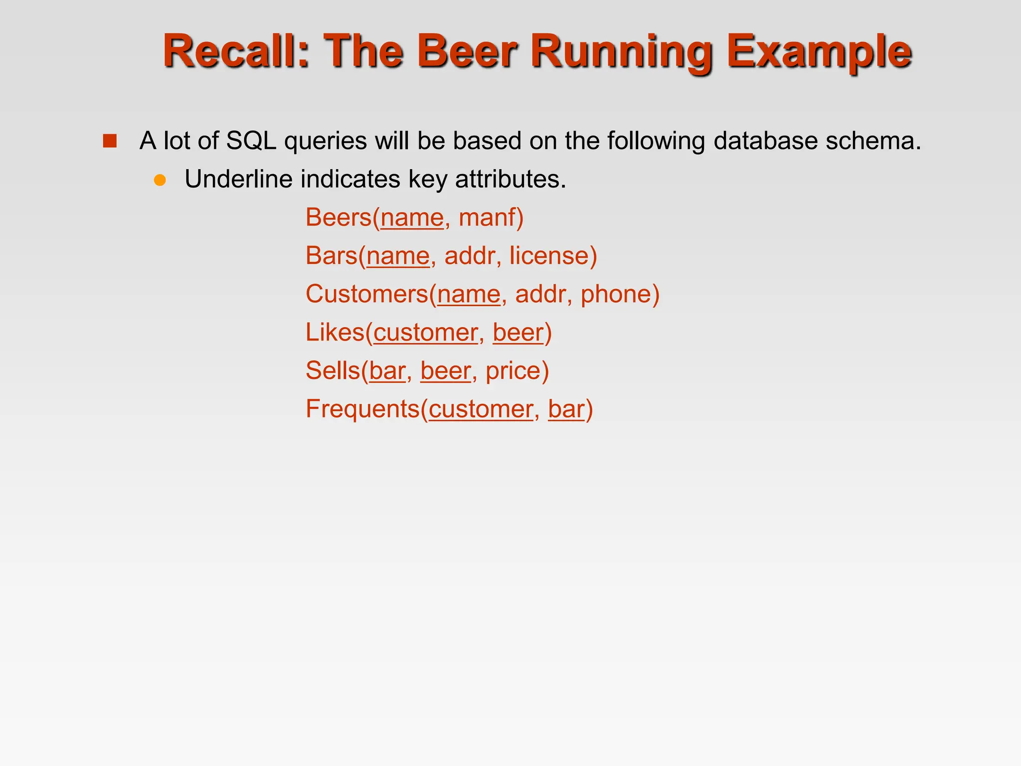 Recall: The Beer Running Example
 A lot of SQL queries will be based on the following database schema.
 Underline indicates key attributes.
Beers(name, manf)
Bars(name, addr, license)
Customers(name, addr, phone)
Likes(customer, beer)
Sells(bar, beer, price)
Frequents(customer, bar)
 