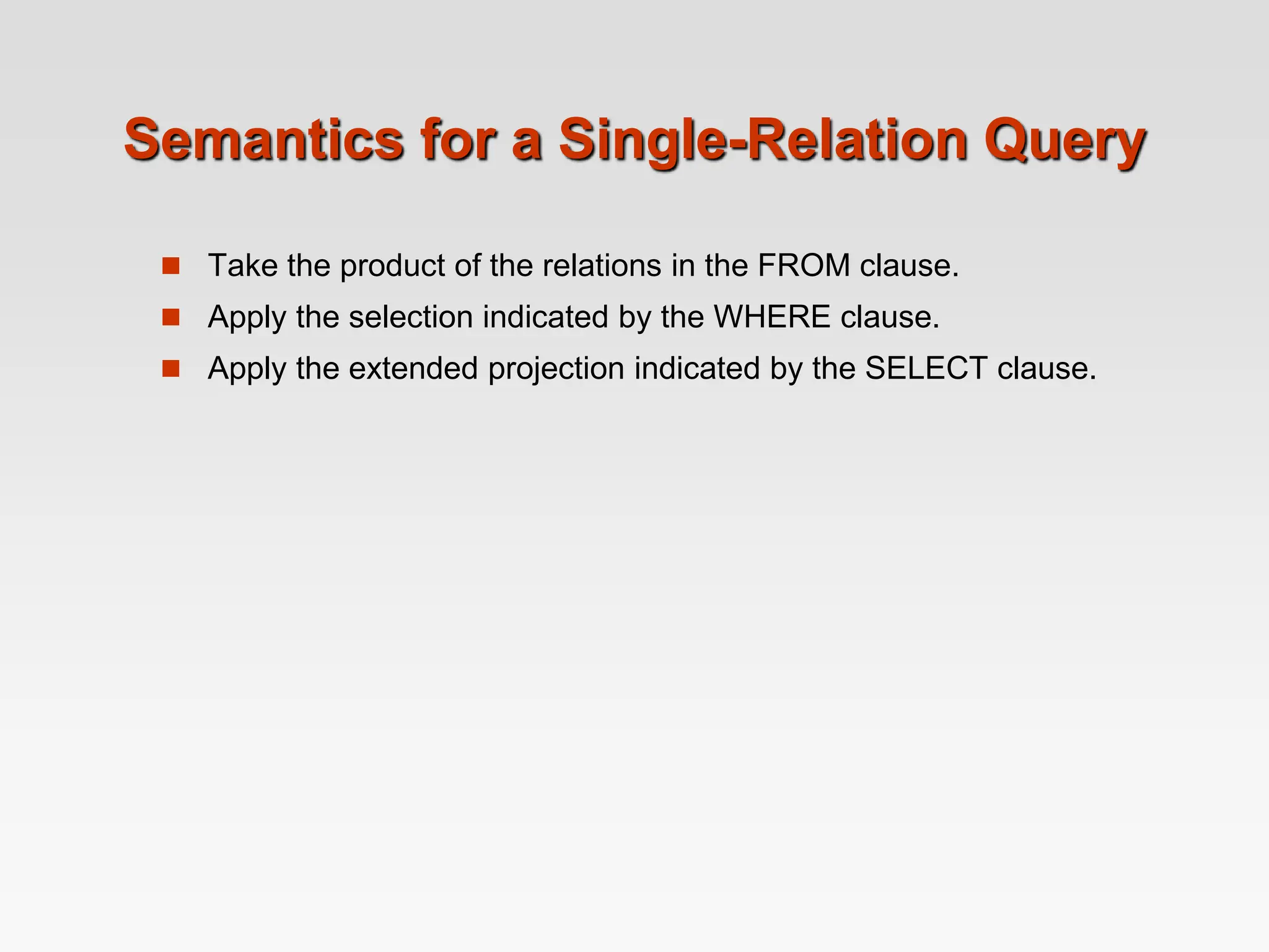 Semantics for a Single-Relation Query
 Take the product of the relations in the FROM clause.
 Apply the selection indicated by the WHERE clause.
 Apply the extended projection indicated by the SELECT clause.
 
