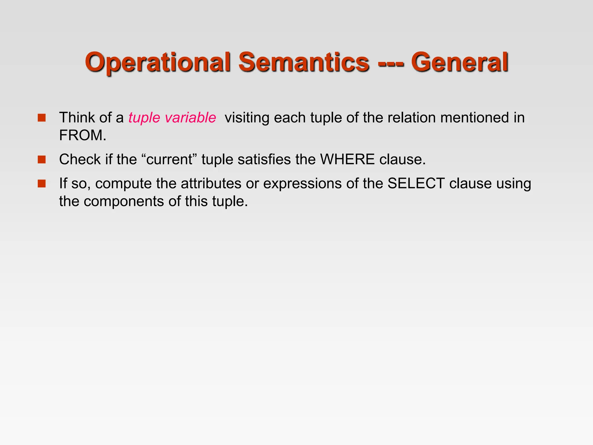 Operational Semantics --- General
 Think of a tuple variable visiting each tuple of the relation mentioned in
FROM.
 Check if the “current” tuple satisfies the WHERE clause.
 If so, compute the attributes or expressions of the SELECT clause using
the components of this tuple.
 