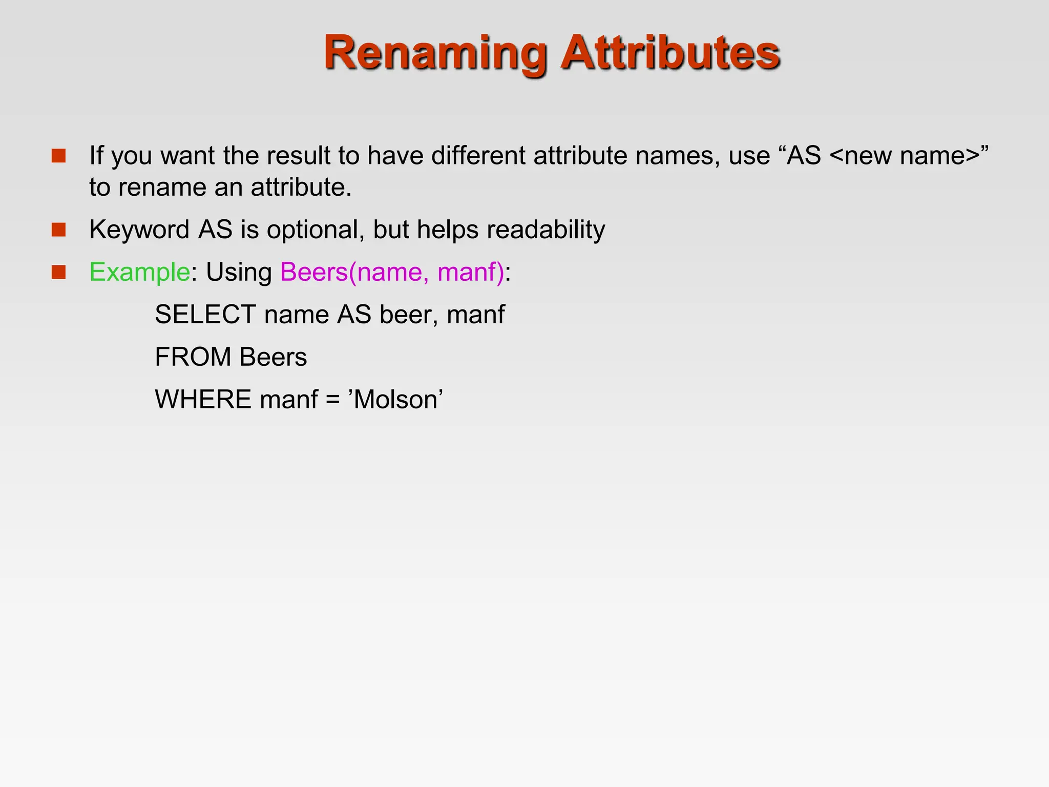 Renaming Attributes
 If you want the result to have different attribute names, use “AS <new name>”
to rename an attribute.
 Keyword AS is optional, but helps readability
 Example: Using Beers(name, manf):
SELECT name AS beer, manf
FROM Beers
WHERE manf = ’Molson’
 