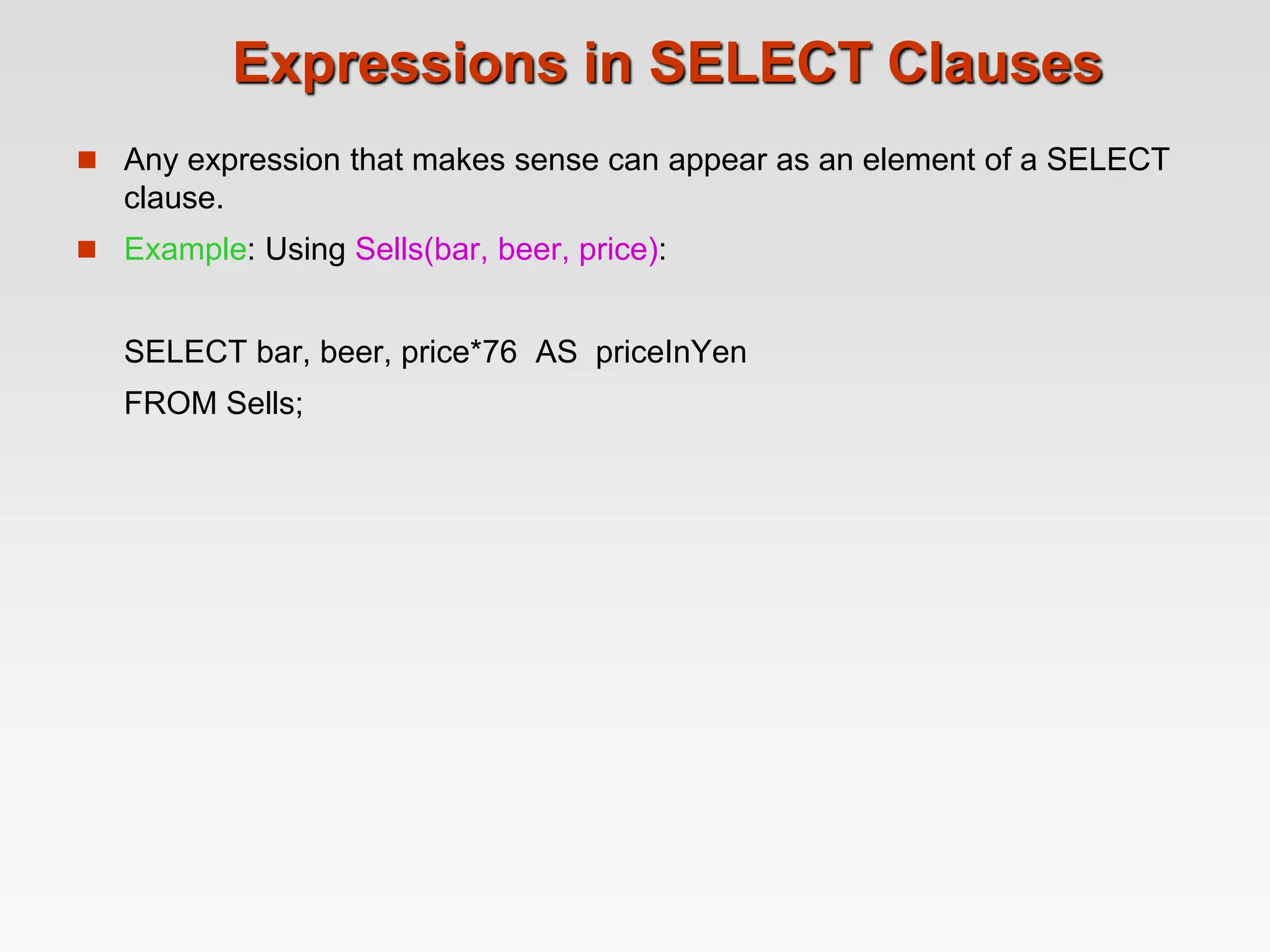 Expressions in SELECT Clauses
 Any expression that makes sense can appear as an element of a SELECT
clause.
 Example: Using Sells(bar, beer, price):
SELECT bar, beer, price*76 AS priceInYen
FROM Sells;
 