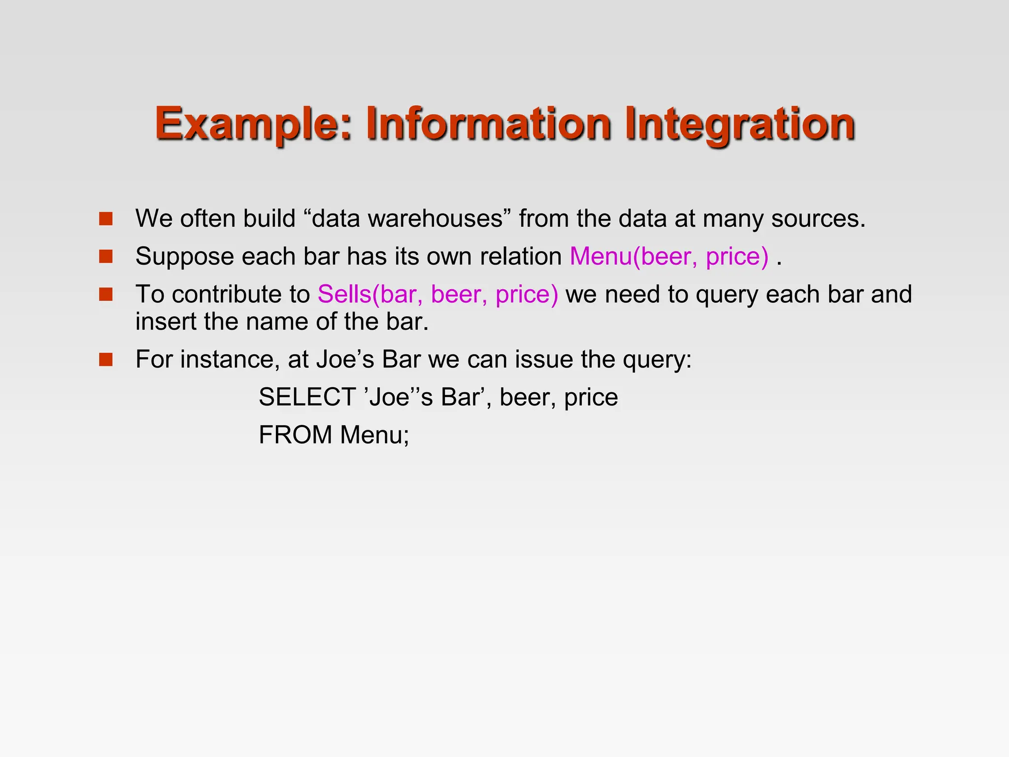 Example: Information Integration
 We often build “data warehouses” from the data at many sources.
 Suppose each bar has its own relation Menu(beer, price) .
 To contribute to Sells(bar, beer, price) we need to query each bar and
insert the name of the bar.
 For instance, at Joe’s Bar we can issue the query:
SELECT ’Joe’’s Bar’, beer, price
FROM Menu;
 