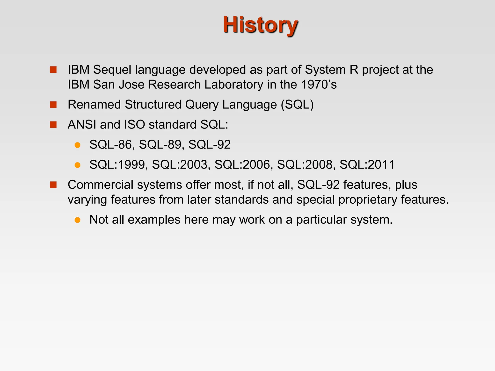 History
 IBM Sequel language developed as part of System R project at the
IBM San Jose Research Laboratory in the 1970’s
 Renamed Structured Query Language (SQL)
 ANSI and ISO standard SQL:
 SQL-86, SQL-89, SQL-92
 SQL:1999, SQL:2003, SQL:2006, SQL:2008, SQL:2011
 Commercial systems offer most, if not all, SQL-92 features, plus
varying features from later standards and special proprietary features.
 Not all examples here may work on a particular system.
 