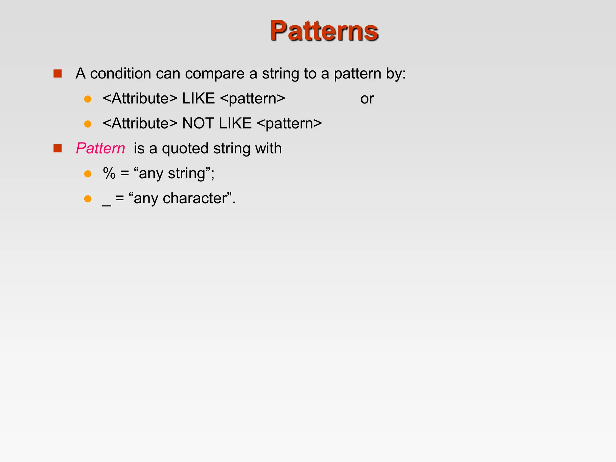 Patterns
 A condition can compare a string to a pattern by:
 <Attribute> LIKE <pattern> or
 <Attribute> NOT LIKE <pattern>
 Pattern is a quoted string with
 % = “any string”;
 _ = “any character”.
 