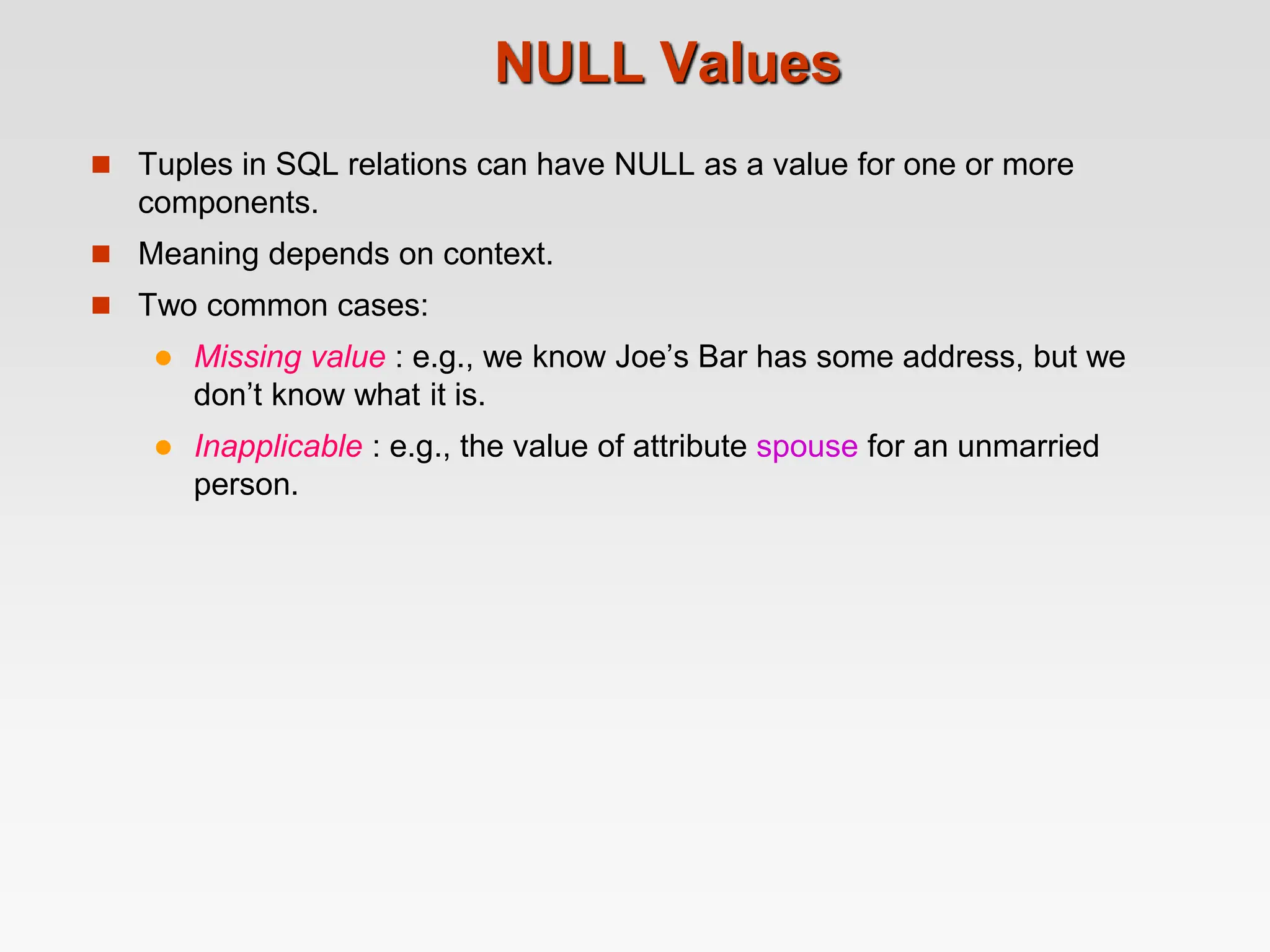 NULL Values
 Tuples in SQL relations can have NULL as a value for one or more
components.
 Meaning depends on context.
 Two common cases:
 Missing value : e.g., we know Joe’s Bar has some address, but we
don’t know what it is.
 Inapplicable : e.g., the value of attribute spouse for an unmarried
person.
 