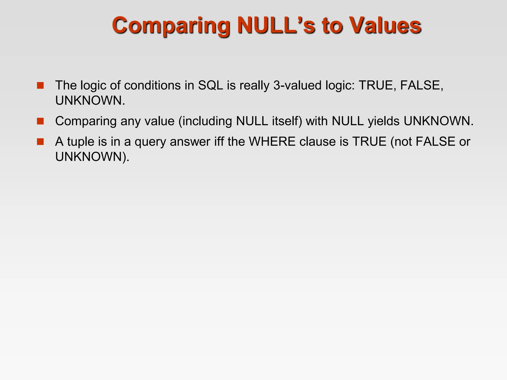 Comparing NULL’s to Values
 The logic of conditions in SQL is really 3-valued logic: TRUE, FALSE,
UNKNOWN.
 Comparing any value (including NULL itself) with NULL yields UNKNOWN.
 A tuple is in a query answer iff the WHERE clause is TRUE (not FALSE or
UNKNOWN).
 