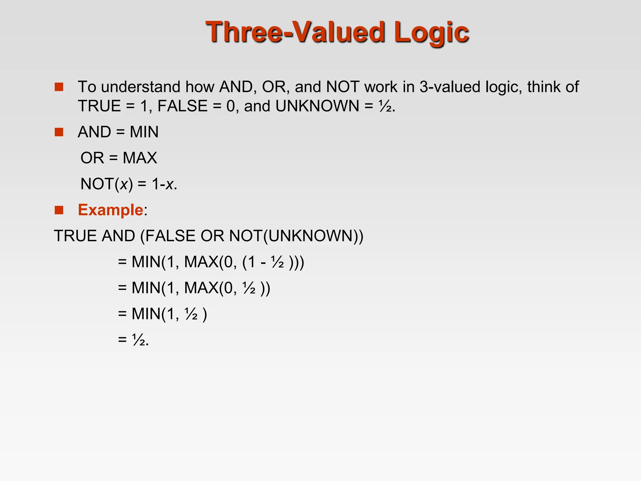 Three-Valued Logic
 To understand how AND, OR, and NOT work in 3-valued logic, think of
TRUE = 1, FALSE = 0, and UNKNOWN = ½.
 AND = MIN
OR = MAX
NOT(x) = 1-x.
 Example:
TRUE AND (FALSE OR NOT(UNKNOWN))
= MIN(1, MAX(0, (1 - ½ )))
= MIN(1, MAX(0, ½ ))
= MIN(1, ½ )
= ½.
 