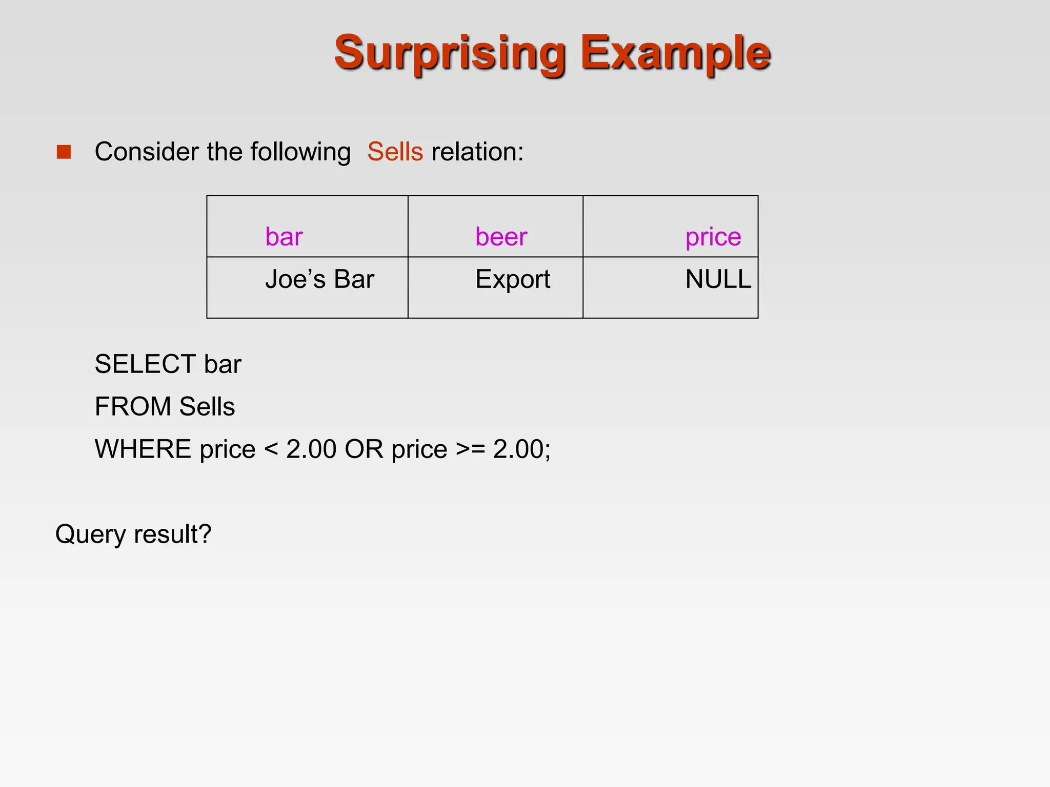 Surprising Example
 Consider the following Sells relation:
bar beer price
Joe’s Bar Export NULL
SELECT bar
FROM Sells
WHERE price < 2.00 OR price >= 2.00;
Query result?
 