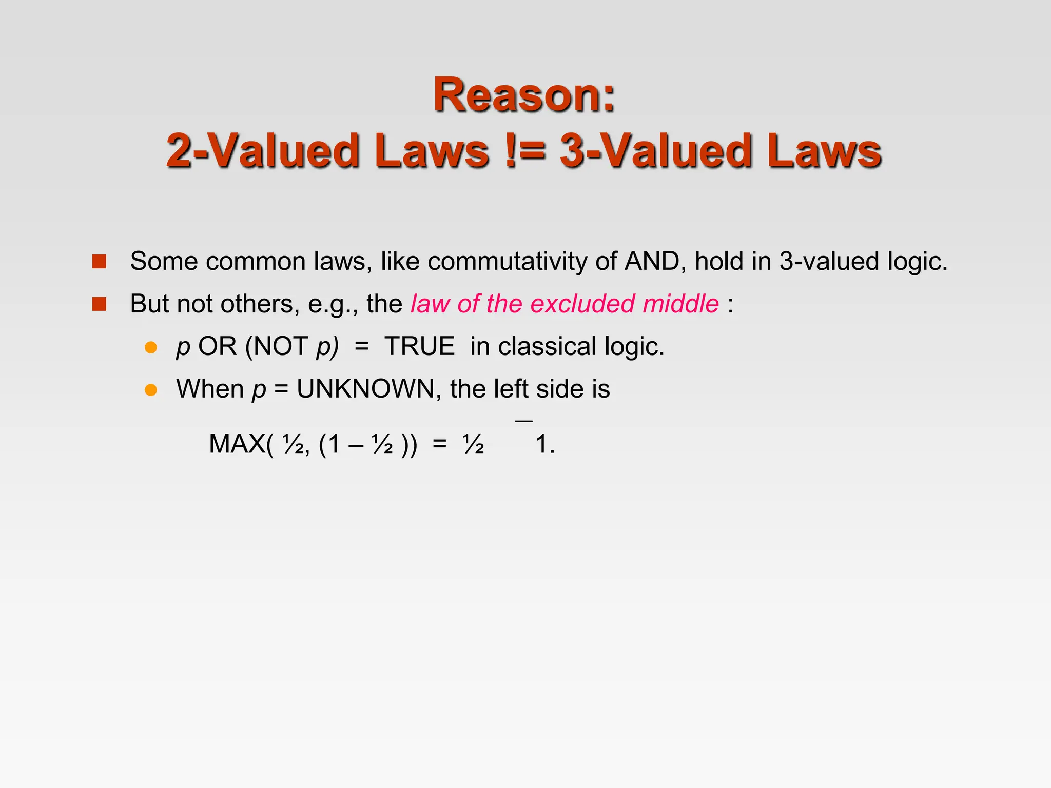 Reason:
2-Valued Laws != 3-Valued Laws
 Some common laws, like commutativity of AND, hold in 3-valued logic.
 But not others, e.g., the law of the excluded middle :
 p OR (NOT p) = TRUE in classical logic.
 When p = UNKNOWN, the left side is
MAX( ½, (1 – ½ )) = ½  1.
 