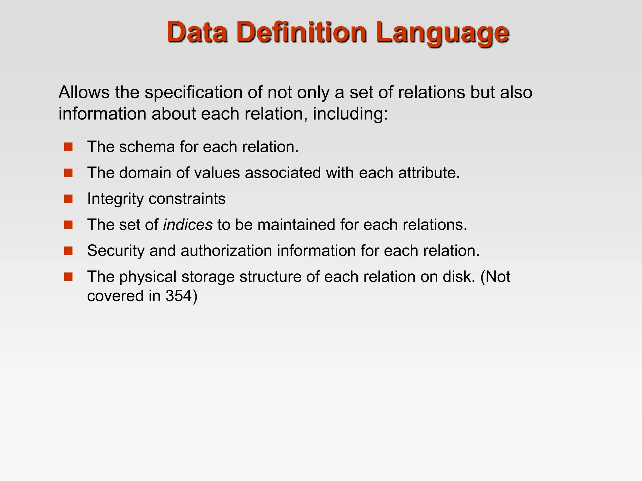 Data Definition Language
 The schema for each relation.
 The domain of values associated with each attribute.
 Integrity constraints
 The set of indices to be maintained for each relations.
 Security and authorization information for each relation.
 The physical storage structure of each relation on disk. (Not
covered in 354)
Allows the specification of not only a set of relations but also
information about each relation, including:
 
