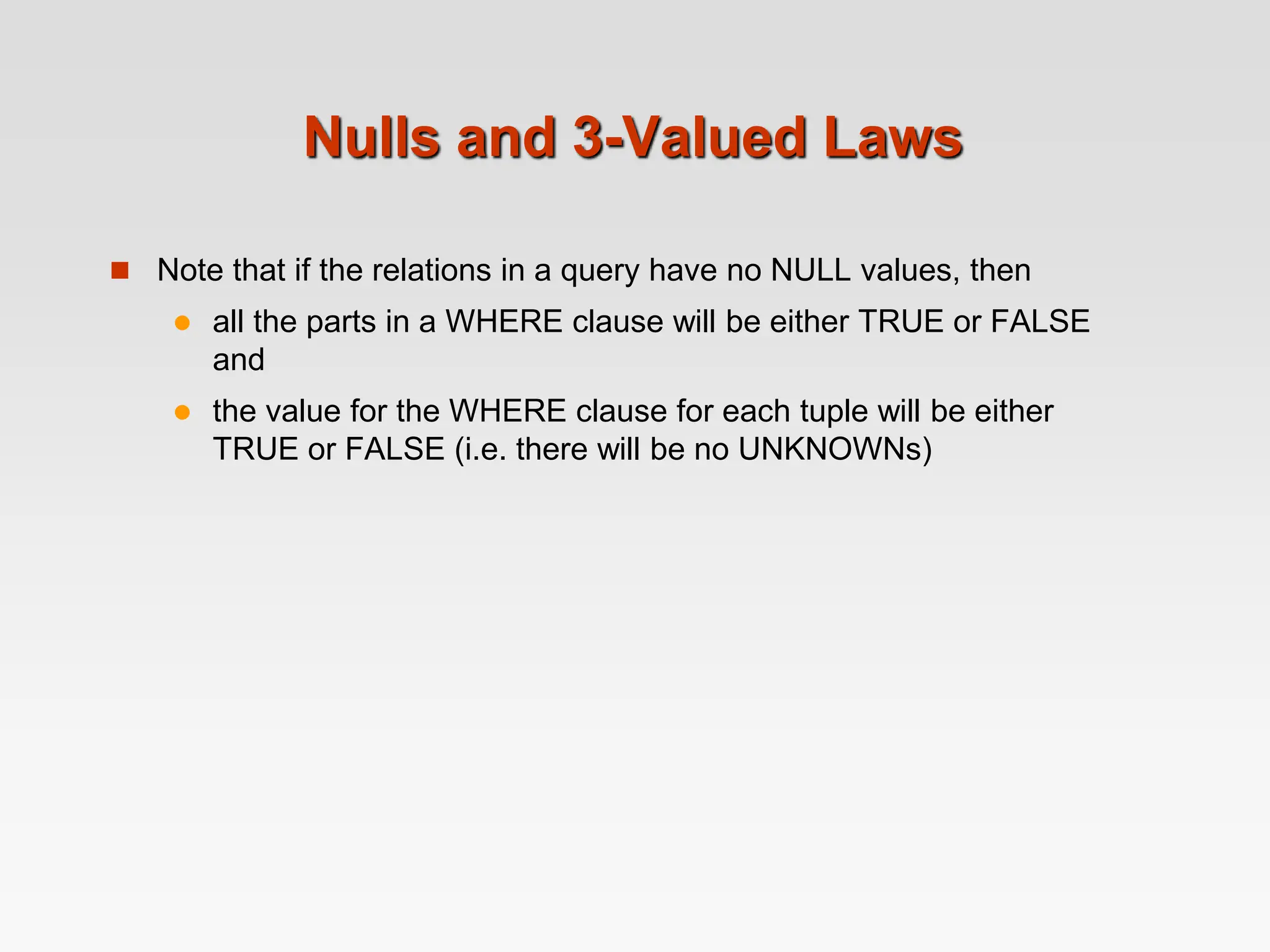 Nulls and 3-Valued Laws
 Note that if the relations in a query have no NULL values, then
 all the parts in a WHERE clause will be either TRUE or FALSE
and
 the value for the WHERE clause for each tuple will be either
TRUE or FALSE (i.e. there will be no UNKNOWNs)
 