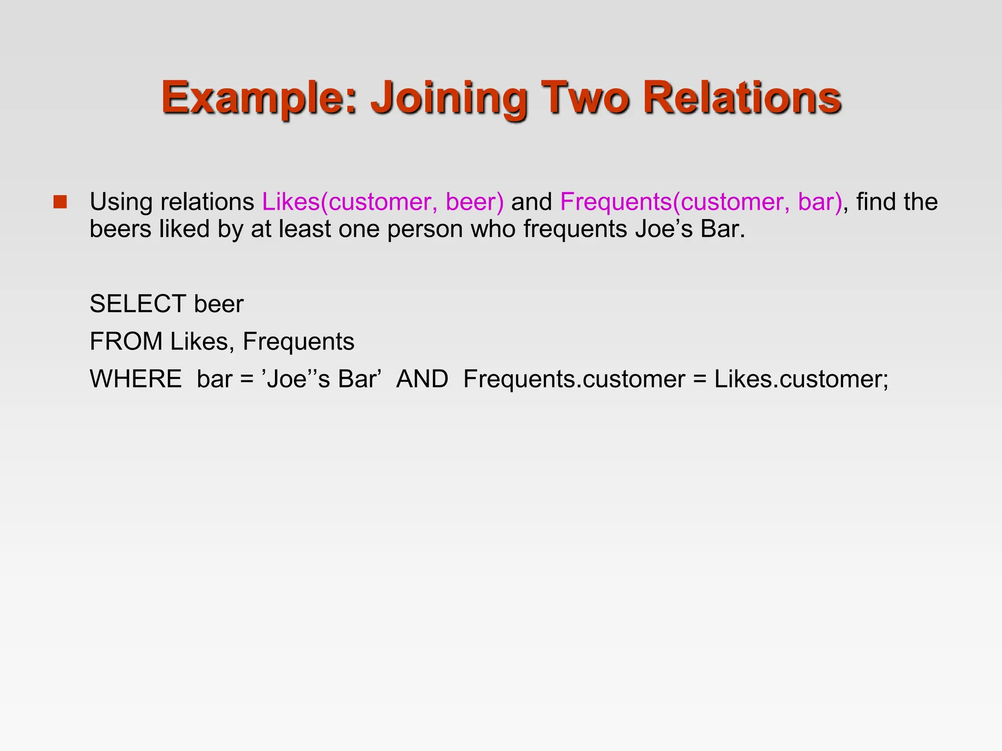 Example: Joining Two Relations
 Using relations Likes(customer, beer) and Frequents(customer, bar), find the
beers liked by at least one person who frequents Joe’s Bar.
SELECT beer
FROM Likes, Frequents
WHERE bar = ’Joe’’s Bar’ AND Frequents.customer = Likes.customer;
 